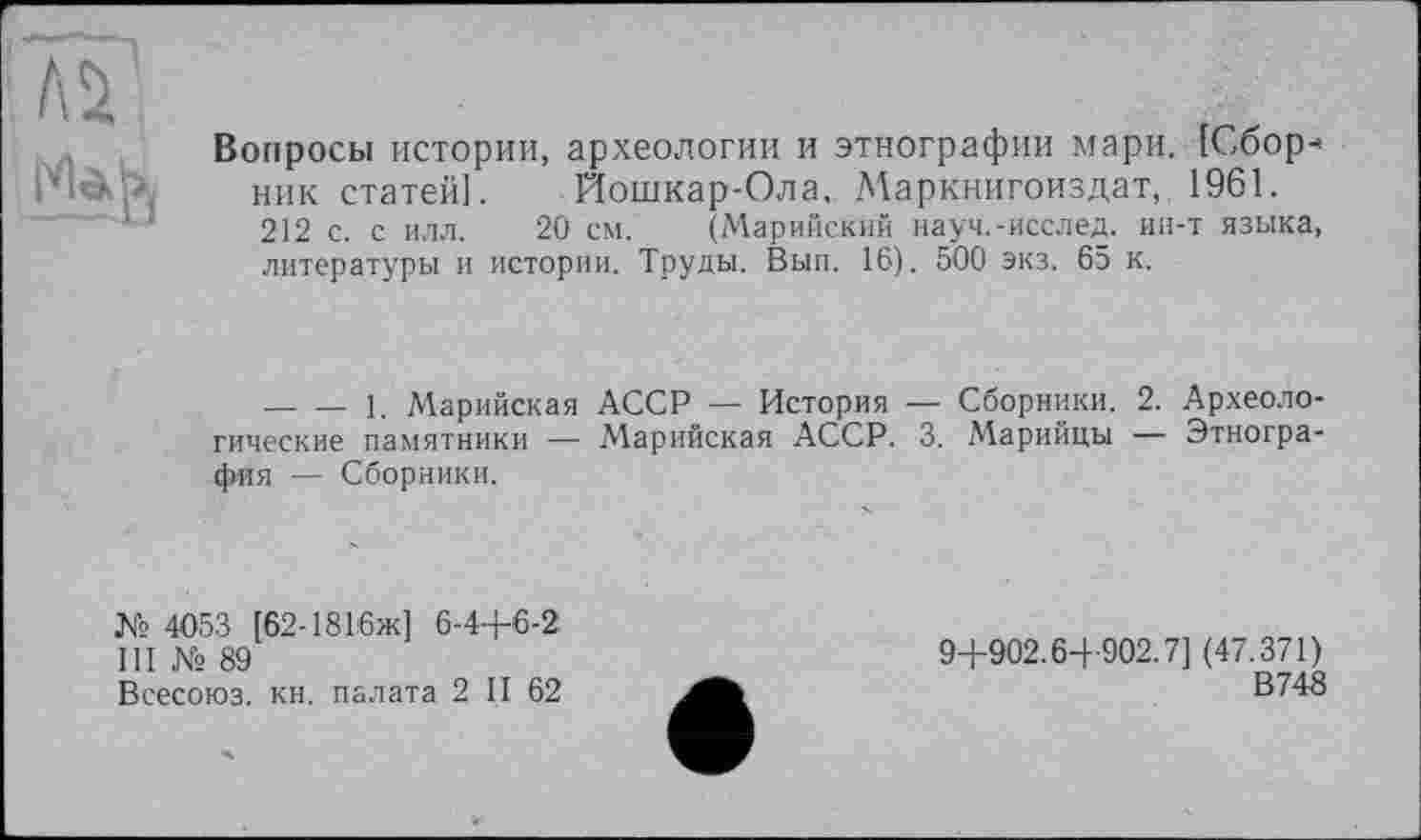 ﻿
Вопросы истории, археологии и этнографии мари. [Сборник статей]. Йошкар-Ола. Маркнигоиздат, 1961. 212 с. с илл. 20 см. (Марийский науч.-исслед. ин-т языка, литературы и истории. Труды. Вып. 16). 500 экз. 65 к.
— — 1. Марийская АССР — История — Сборники. 2. Археологические памятники — Марийская АССР. 3. Марийцы — Этнография — Сборники.
№ 4053 [62-1816ж] 6-4-Р6-2 III № 89
Всесоюз. кн. палата 2 II 62
94-902.6-1- 902.7] (47.371)
В748